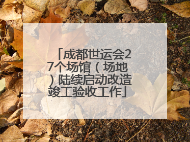 成都世运会27个场馆（场地）陆续启动改造竣工验收工作