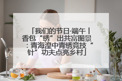 我们的节日·端午丨香包“绣”出共富图景：青海湟中青绣竞技“针”功夫点亮乡村