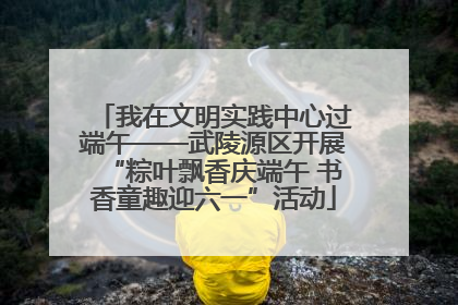 我在文明实践中心过端午——武陵源区开展“粽叶飘香庆端午 书香童趣迎六一”活动