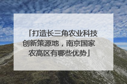 打造长三角农业科技创新策源地，南京国家农高区有哪些优势
