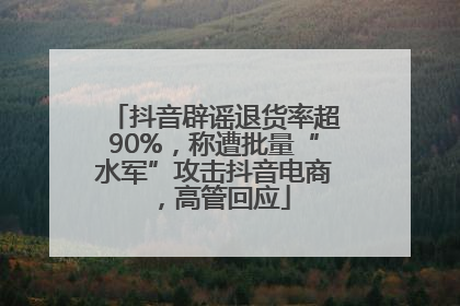 抖音辟谣退货率超90%，称遭批量“水军”攻击抖音电商，高管回应
