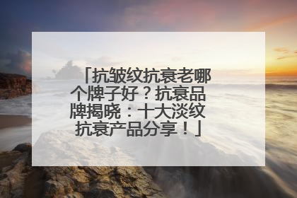 抗皱纹抗衰老哪个牌子好？抗衰品牌揭晓：十大淡纹抗衰产品分享！