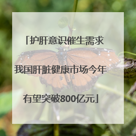 护肝意识催生需求 我国肝脏健康市场今年有望突破800亿元