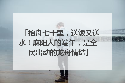 抬舟七十里，送饭又送水！麻阳人的端午，是全民出动的龙舟情结