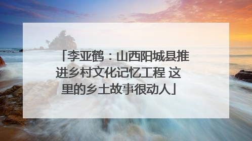 李亚鹤：山西阳城县推进乡村文化记忆工程 这里的乡土故事很动人