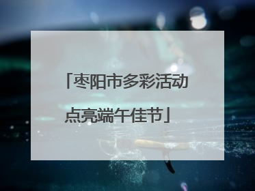 枣阳市多彩活动点亮端午佳节