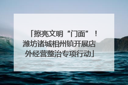 擦亮文明“门面”！潍坊诸城相州镇开展店外经营整治专项行动