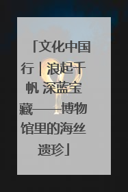 文化中国行｜浪起千帆 深蓝宝藏——博物馆里的海丝遗珍