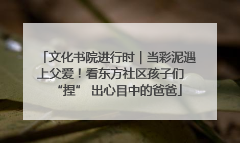 文化书院进行时｜当彩泥遇上父爱！看东方社区孩子们 “捏” 出心目中的爸爸