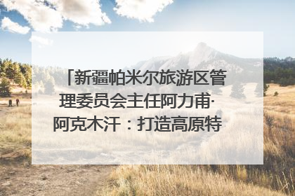 新疆帕米尔旅游区管理委员会主任阿力甫·阿克木汗：打造高原特色文旅品牌 推动县域旅游高质量发展｜第七届全国县域旅游研究成果发布系列活动