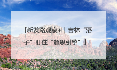 新发路观察+｜吉林“落子”盯住“超级引擎”