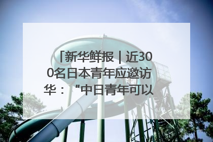 新华鲜报｜近300名日本青年应邀访华：“中日青年可以创造更好的未来”