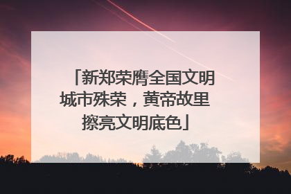 新郑荣膺全国文明城市殊荣，黄帝故里擦亮文明底色