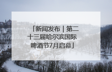 新闻发布｜第二十三届哈尔滨国际啤酒节7月启幕