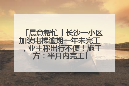 晨意帮忙丨长沙一小区加装电梯逾期一年未完工，业主称出行不便！施工方：半月内完工