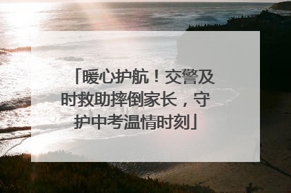 暖心护航！交警及时救助摔倒家长，守护中考温情时刻