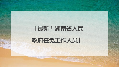最新！湖南省人民政府任免工作人员