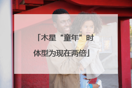 木星“童年”时体型为现在两倍