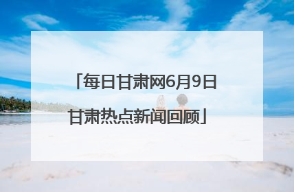 每日甘肃网6月9日甘肃热点新闻回顾