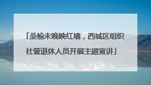 桑榆未晚映红墙，西城区组织社管退休人员开展主题宣讲