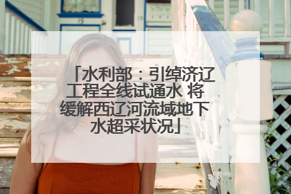 水利部：引绰济辽工程全线试通水 将缓解西辽河流域地下水超采状况