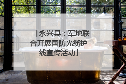 永兴县：军地联合开展国防光缆护线宣传活动