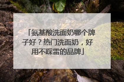 氨基酸洗面奶哪个牌子好？热门洗面奶，好用不踩雷的品牌