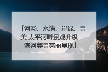 河畅、水清、岸绿、景美 太平河畔景观升级 滨河美景亮丽呈现