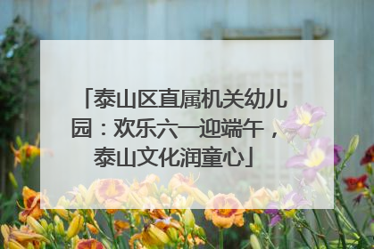 泰山区直属机关幼儿园：欢乐六一迎端午，泰山文化润童心