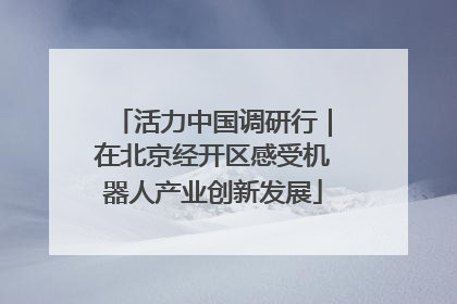 活力中国调研行｜在北京经开区感受机器人产业创新发展