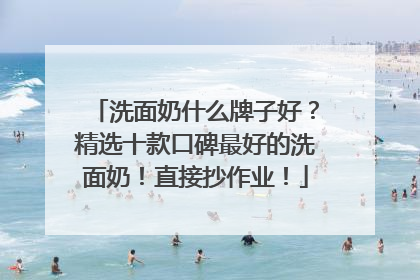 洗面奶什么牌子好？精选十款口碑最好的洗面奶！直接抄作业！