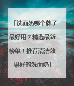 洗面奶哪个牌子最好用？精选最新榜单！推荐清洁效果好的洗面奶