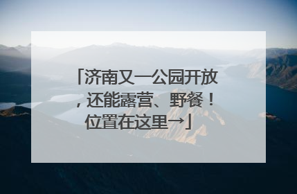 济南又一公园开放，还能露营、野餐！位置在这里→