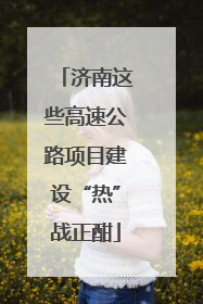 济南这些高速公路项目建设“热”战正酣