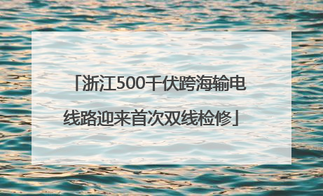 浙江500千伏跨海输电线路迎来首次双线检修
