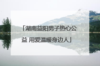 湖南益阳男子热心公益 用爱温暖身边人