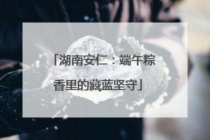 湖南安仁：端午粽香里的藏蓝坚守