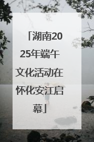 湖南2025年端午文化活动在怀化安江启幕