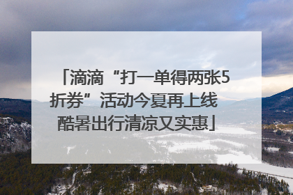 滴滴“打一单得两张5折券”活动今夏再上线 酷暑出行清凉又实惠