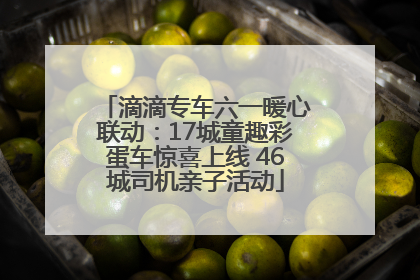 滴滴专车六一暖心联动：17城童趣彩蛋车惊喜上线 46城司机亲子活动