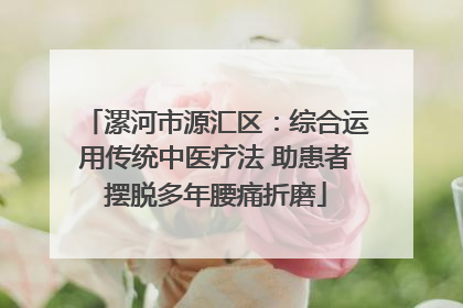 漯河市源汇区：综合运用传统中医疗法 助患者摆脱多年腰痛折磨