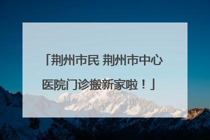 荆州市民 荆州市中心医院门诊搬新家啦！