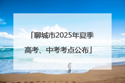 聊城市2025年夏季高考、中考考点公布
