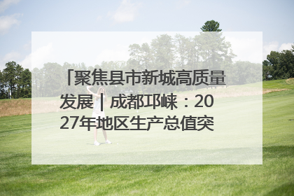 聚焦县市新城高质量发展｜成都邛崃：2027年地区生产总值突破550亿元、建成五百亿级园区