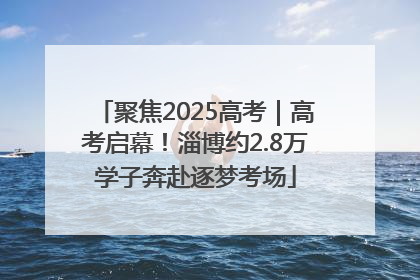 聚焦2025高考｜高考启幕！淄博约2.8万学子奔赴逐梦考场