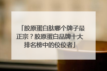 胶原蛋白肽哪个牌子最正宗？胶原蛋白品牌十大排名榜中的佼佼者