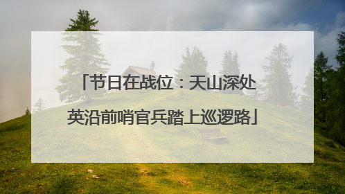 节日在战位：天山深处 英沿前哨官兵踏上巡逻路