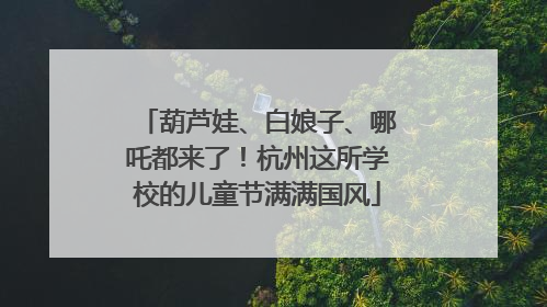 葫芦娃、白娘子、哪吒都来了！杭州这所学校的儿童节满满国风