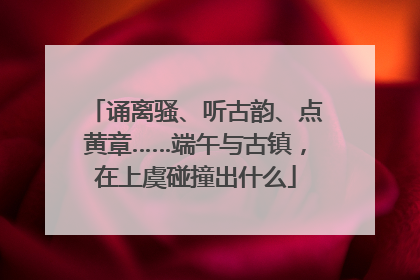 诵离骚、听古韵、点黄章……端午与古镇，在上虞碰撞出什么