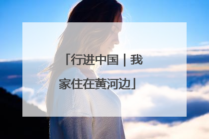 行进中国｜我家住在黄河边